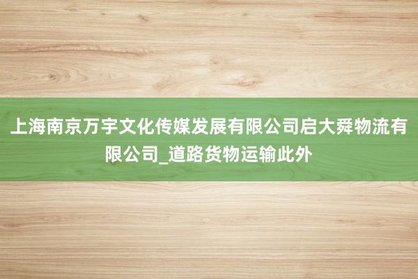 上海南京万宇文化传媒发展有限公司启大舜物流有限公司_道路货物运输此外